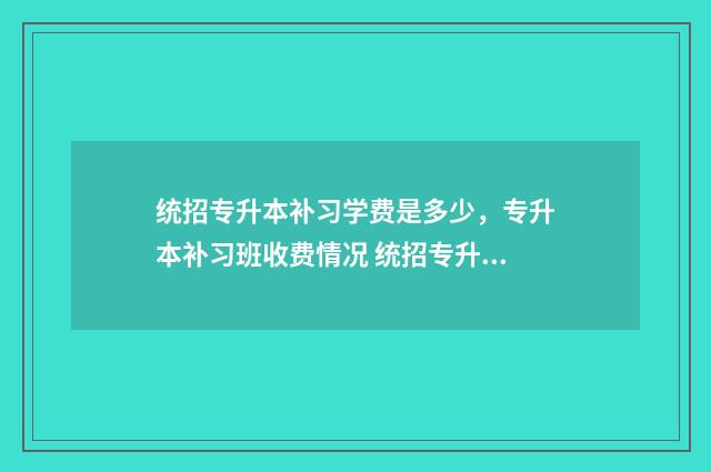 统招专升本补习学费是多少，专升本补习班收费情况 统招专升本补课大约需要多少钱
