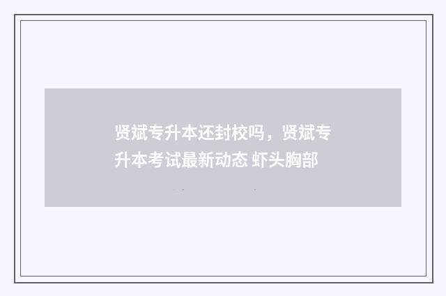 贤斌专升本还封校吗，贤斌专升本考试最新动态 虾头胸部