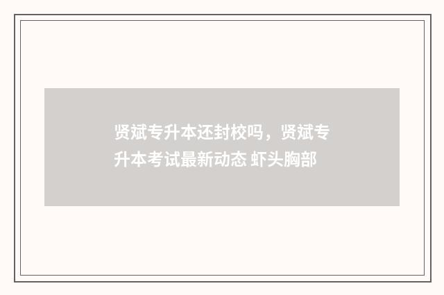 贤斌专升本还封校吗，贤斌专升本考试最新动态 虾头胸部