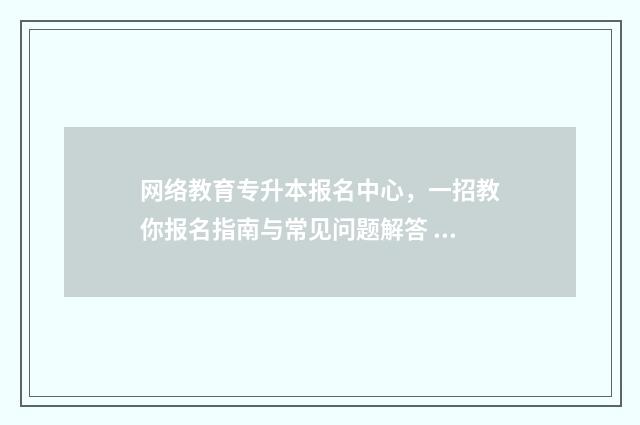 网络教育专升本报名中心，一招教你报名指南与常见问题解答 网络教育专升本是函授吗