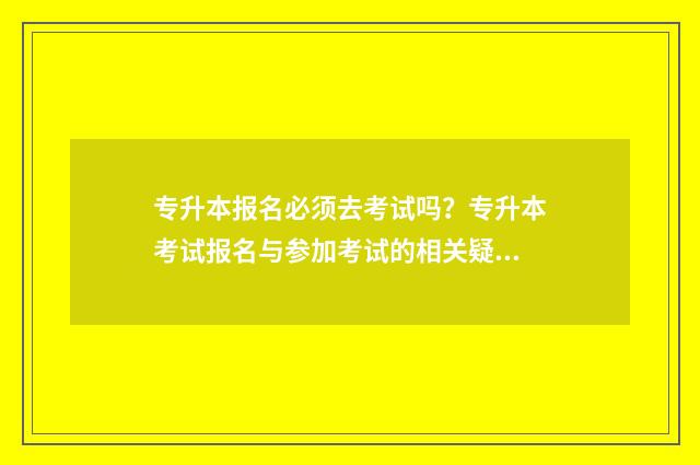 专升本报名必须去考试吗？专升本考试报名与参加考试的相关疑问解答 专升本报名必须去学校吗
