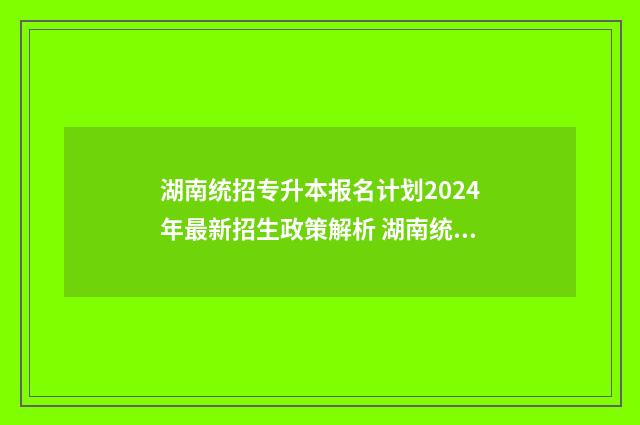 湖南统招专升本报名计划2024年最新招生政策解析 湖南统招专升本报考系统