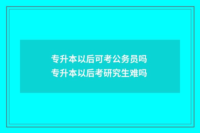 专升本以后可考公务员吗 专升本以后考研究生难吗