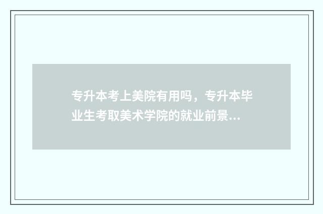 专升本考上美院有用吗，专升本毕业生考取美术学院的就业前景 专升本考美院难吗