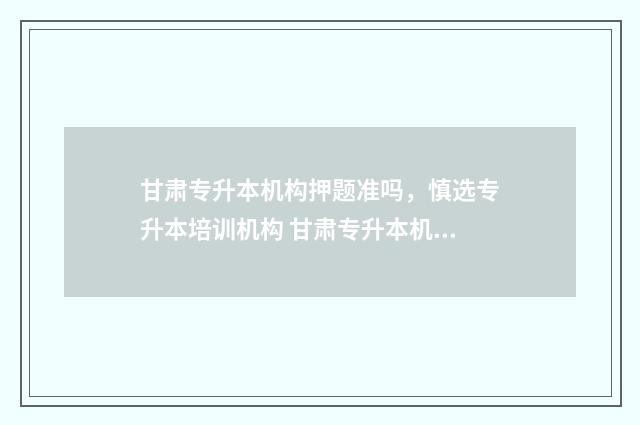 甘肃专升本机构押题准吗，慎选专升本培训机构 甘肃专升本机构排行
