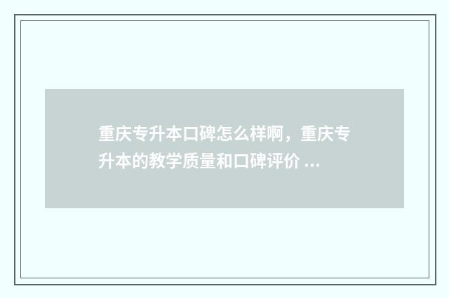 重庆专升本口碑怎么样啊，重庆专升本的教学质量和口碑评价 重庆专升本口碑好的学校