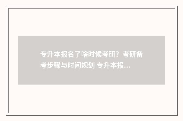专升本报名了啥时候考研？考研备考步骤与时间规划 专升本报名啥时候结束