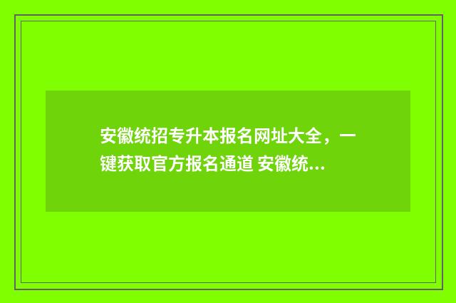 安徽统招专升本报名网址大全，一键获取官方报名通道 安徽统招专升本满分多少分