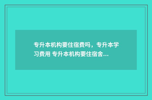 专升本机构要住宿费吗，专升本学习费用 专升本机构要住宿舍吗