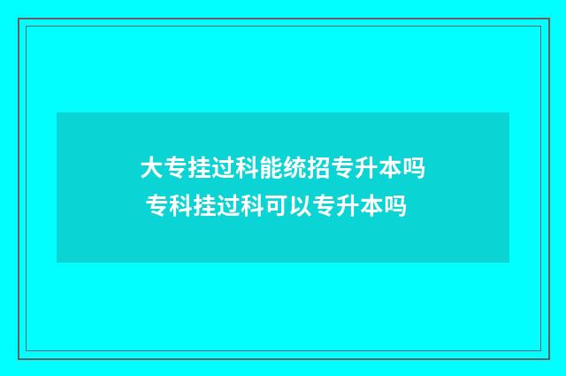 大专挂过科能统招专升本吗 专科挂过科可以专升本吗