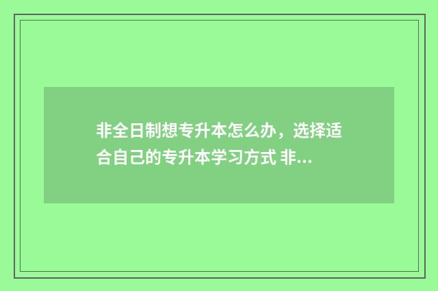 非全日制想专升本怎么办，选择适合自己的专升本学习方式 非全日制专升本报考条件