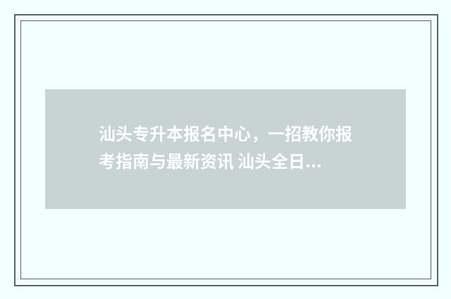 汕头专升本报名中心，一招教你报考指南与最新资讯 汕头全日制大专招生