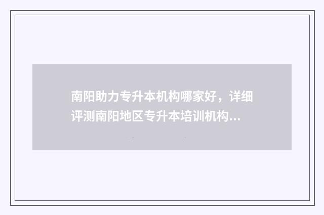 南阳助力专升本机构哪家好，详细评测南阳地区专升本培训机构 南阳助力专升本报名时间