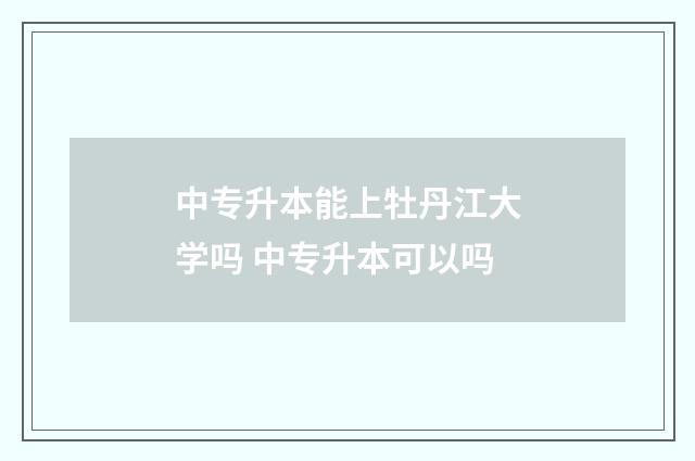 中专升本能上牡丹江大学吗 中专升本可以吗