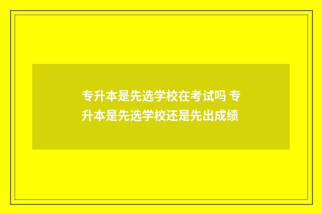 专升本是先选学校在考试吗 专升本是先选学校还是先出成绩