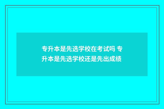 专升本是先选学校在考试吗 专升本是先选学校还是先出成绩