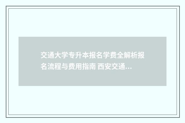 交通大学专升本报名学费全解析报名流程与费用指南 西安交通大学专升本