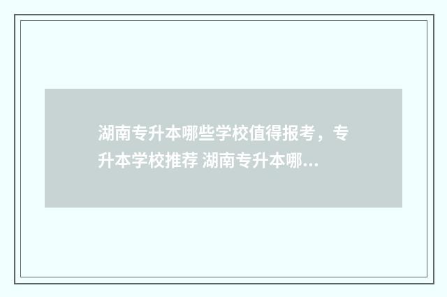 湖南专升本哪些学校值得报考，专升本学校推荐 湖南专升本哪些大学好考