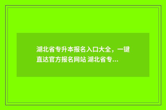 湖北省专升本报名入口大全，一键直达官方报名网站 湖北省专升本报名人数