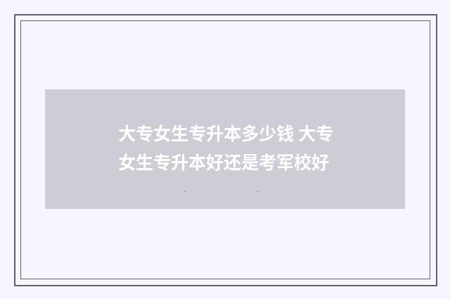 大专女生专升本多少钱 大专女生专升本好还是考军校好