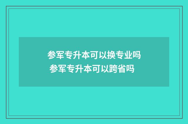 参军专升本可以换专业吗 参军专升本可以跨省吗