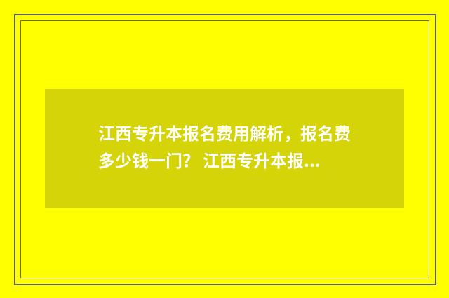江西专升本报名费用解析，报名费多少钱一门？ 江西专升本报名入口官网