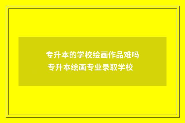 专升本的学校绘画作品难吗 专升本绘画专业录取学校