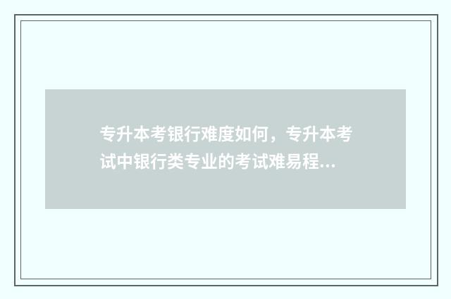 专升本考银行难度如何，专升本考试中银行类专业的考试难易程度 专升本考银行难度大吗