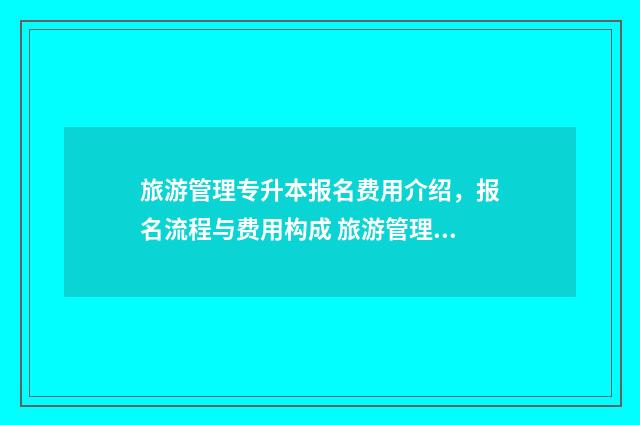 旅游管理专升本报名费用介绍，报名流程与费用构成 旅游管理专业学什么