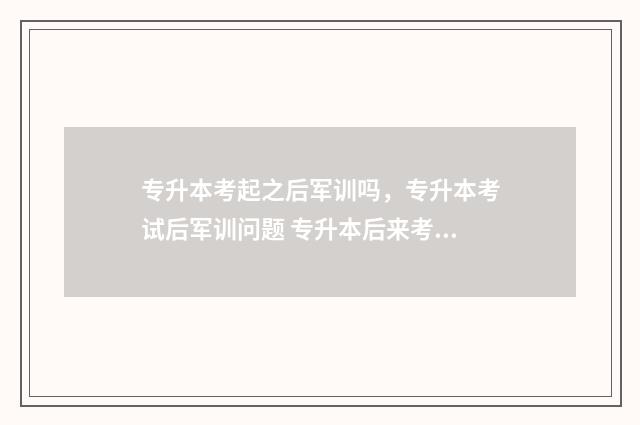 专升本考起之后军训吗，专升本考试后军训问题 专升本后来考上的人怎么样了