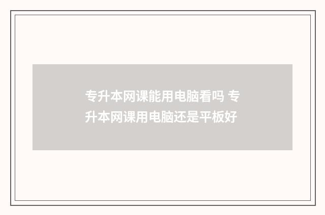 专升本网课能用电脑看吗 专升本网课用电脑还是平板好