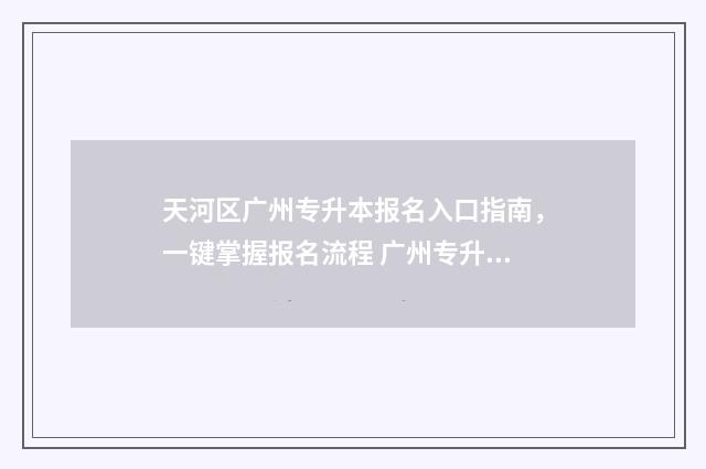 天河区广州专升本报名入口指南，一键掌握报名流程 广州专升本报名条件