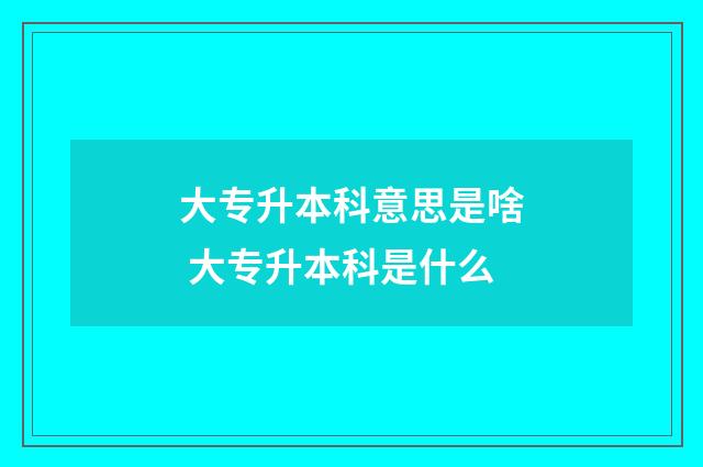 大专升本科意思是啥 大专升本科是什么