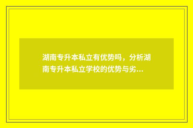 湖南专升本私立有优势吗，分析湖南专升本私立学校的优势与劣势 湖南民办专升本有哪些学校