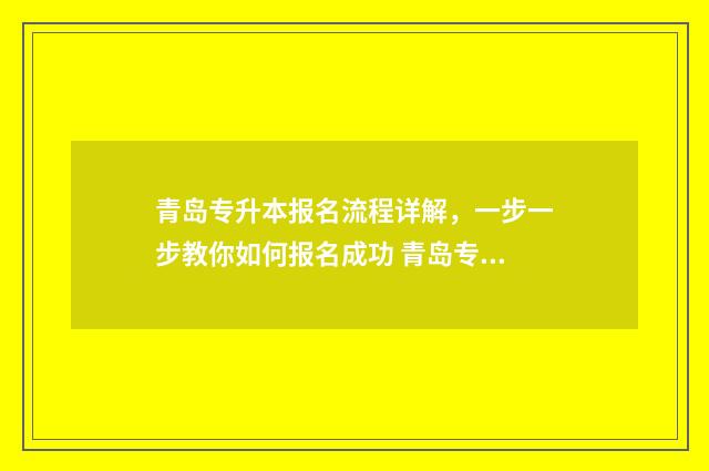 青岛专升本报名流程详解，一步一步教你如何报名成功 青岛专升本报名时间2021年
