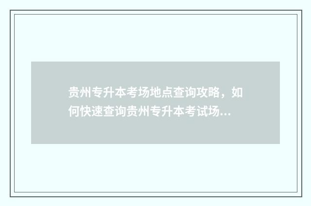 贵州专升本考场地点查询攻略，如何快速查询贵州专升本考试场地 贵州专升本考场是怎么安排的