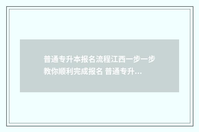 普通专升本报名流程江西一步一步教你顺利完成报名 普通专升本报名入口官网