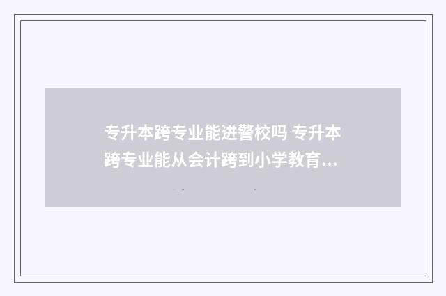 专升本跨专业能进警校吗 专升本跨专业能从会计跨到小学教育吗