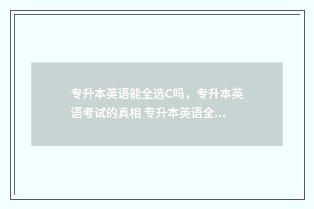 专升本英语能全选C吗，专升本英语考试的真相 专升本英语全国都一样吗