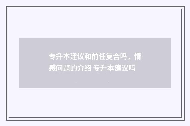 专升本建议和前任复合吗，情感问题的介绍 专升本建议吗