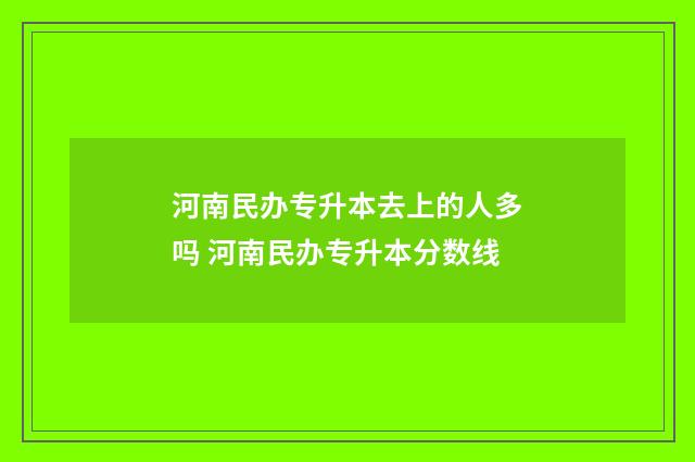 河南民办专升本去上的人多吗 河南民办专升本分数线