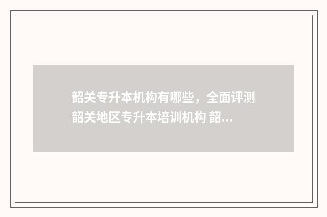 韶关专升本机构有哪些，全面评测韶关地区专升本培训机构 韶关专升本自考