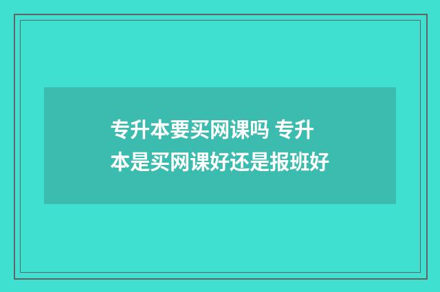 专升本要买网课吗 专升本是买网课好还是报班好