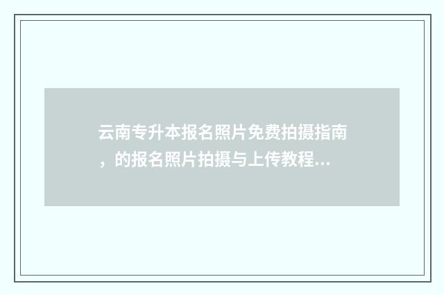 云南专升本报名照片免费拍摄指南，的报名照片拍摄与上传教程 云南专升本报名费多少钱