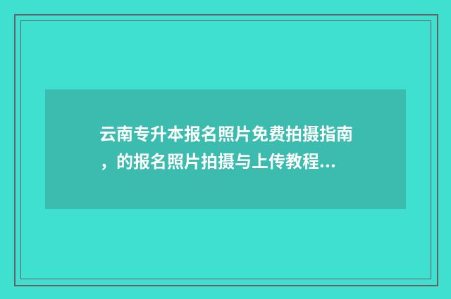 云南专升本报名照片免费拍摄指南，的报名照片拍摄与上传教程 云南专升本报名费多少钱