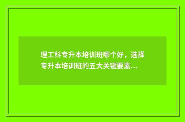 理工科专升本培训班哪个好，选择专升本培训班的五大关键要素 专升本理工科需要考些什么科目