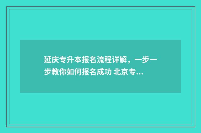 延庆专升本报名流程详解，一步一步教你如何报名成功 北京专升本考试院