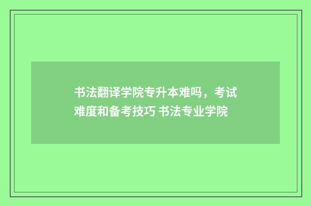 书法翻译学院专升本难吗，考试难度和备考技巧 书法专业学院