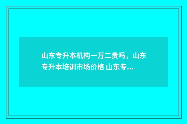 山东专升本机构一万二贵吗，山东专升本培训市场价格 山东专升本机构排名