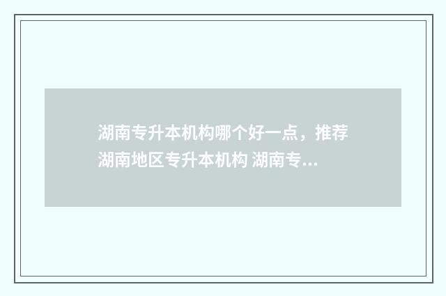 湖南专升本机构哪个好一点，推荐湖南地区专升本机构 湖南专升本机构排名